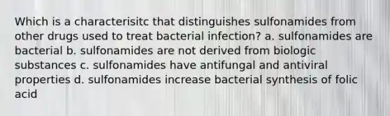 Which is a characterisitc that distinguishes sulfonamides from other drugs used to treat bacterial infection? a. sulfonamides are bacterial b. sulfonamides are not derived from biologic substances c. sulfonamides have antifungal and antiviral properties d. sulfonamides increase bacterial synthesis of folic acid