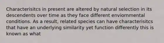 Characterisitcs in present are altered by natural selection in its descendents over time as they face different enviornmental conditions. As a result, related species can have characterisitcs that have an underlying similarity yet function differently this is known as what