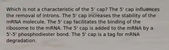 Which is not a characteristic of the 5' cap? The 5' cap influences the removal of introns. The 5' cap increases the stability of the mRNA molecule. The 5' cap facilitates the binding of the ribosome to the mRNA. The 5' cap is added to the mRNA by a 5'-5' phosphodiester bond. The 5' cap is a tag for mRNA degradation.