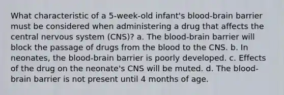 What characteristic of a 5-week-old infant's blood-brain barrier must be considered when administering a drug that affects the central nervous system (CNS)? a. The blood-brain barrier will block the passage of drugs from the blood to the CNS. b. In neonates, the blood-brain barrier is poorly developed. c. Effects of the drug on the neonate's CNS will be muted. d. The blood-brain barrier is not present until 4 months of age.