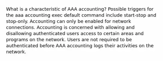 What is a characteristic of AAA accounting? Possible triggers for the aaa accounting exec default command include start-stop and stop-only. Accounting can only be enabled for network connections. Accounting is concerned with allowing and disallowing authenticated users access to certain areas and programs on the network. Users are not required to be authenticated before AAA accounting logs their activities on the network.