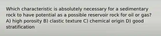 Which characteristic is absolutely necessary for a sedimentary rock to have potential as a possible reservoir rock for oil or gas? A) high porosity B) clastic texture C) chemical origin D) good stratification