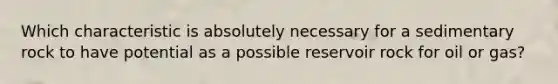 Which characteristic is absolutely necessary for a sedimentary rock to have potential as a possible reservoir rock for oil or gas?