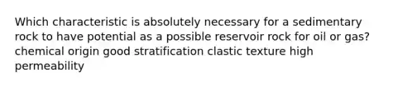 Which characteristic is absolutely necessary for a sedimentary rock to have potential as a possible reservoir rock for oil or gas? chemical origin good stratification clastic texture high permeability