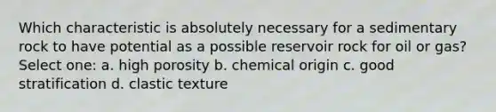 Which characteristic is absolutely necessary for a sedimentary rock to have potential as a possible reservoir rock for oil or gas? Select one: a. high porosity b. chemical origin c. good stratification d. clastic texture