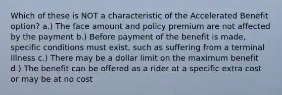 Which of these is NOT a characteristic of the Accelerated Benefit option? a.) The face amount and policy premium are not affected by the payment b.) Before payment of the benefit is made, specific conditions must exist, such as suffering from a terminal illness c.) There may be a dollar limit on the maximum benefit d.) The benefit can be offered as a rider at a specific extra cost or may be at no cost