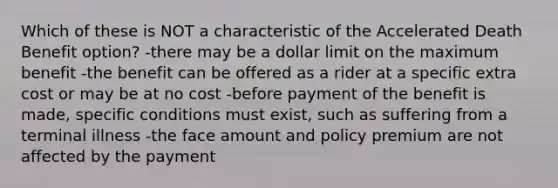 Which of these is NOT a characteristic of the Accelerated Death Benefit option? -there may be a dollar limit on the maximum benefit -the benefit can be offered as a rider at a specific extra cost or may be at no cost -before payment of the benefit is made, specific conditions must exist, such as suffering from a terminal illness -the face amount and policy premium are not affected by the payment