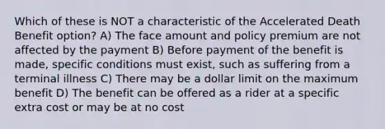 Which of these is NOT a characteristic of the Accelerated Death Benefit option? A) The face amount and policy premium are not affected by the payment B) Before payment of the benefit is made, specific conditions must exist, such as suffering from a terminal illness C) There may be a dollar limit on the maximum benefit D) The benefit can be offered as a rider at a specific extra cost or may be at no cost