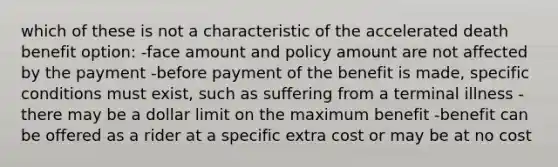 which of these is not a characteristic of the accelerated death benefit option: -face amount and policy amount are not affected by the payment -before payment of the benefit is made, specific conditions must exist, such as suffering from a terminal illness -there may be a dollar limit on the maximum benefit -benefit can be offered as a rider at a specific extra cost or may be at no cost