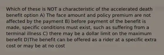 Which of these is NOT a characteristic of the accelerated death benefit option A) The face amount and policy premium are not affected by the payment B) before payment of the benefit is made, specific conditions must exist, such as suffering from a terminal illness C) there may be a dollar limit on the maximum benefit D)The benefit can be offered as a rider at a specific extra cost or may be at no cost