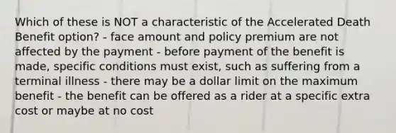 Which of these is NOT a characteristic of the Accelerated Death Benefit option? - face amount and policy premium are not affected by the payment - before payment of the benefit is made, specific conditions must exist, such as suffering from a terminal illness - there may be a dollar limit on the maximum benefit - the benefit can be offered as a rider at a specific extra cost or maybe at no cost