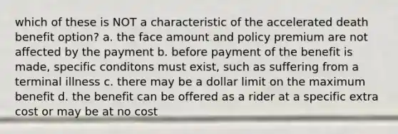 which of these is NOT a characteristic of the accelerated death benefit option? a. the face amount and policy premium are not affected by the payment b. before payment of the benefit is made, specific conditons must exist, such as suffering from a terminal illness c. there may be a dollar limit on the maximum benefit d. the benefit can be offered as a rider at a specific extra cost or may be at no cost