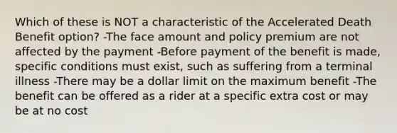 Which of these is NOT a characteristic of the Accelerated Death Benefit option? -The face amount and policy premium are not affected by the payment -Before payment of the benefit is made, specific conditions must exist, such as suffering from a terminal illness -There may be a dollar limit on the maximum benefit -The benefit can be offered as a rider at a specific extra cost or may be at no cost