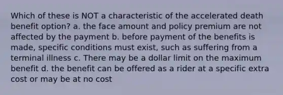 Which of these is NOT a characteristic of the accelerated death benefit option? a. the face amount and policy premium are not affected by the payment b. before payment of the benefits is made, specific conditions must exist, such as suffering from a terminal illness c. There may be a dollar limit on the maximum benefit d. the benefit can be offered as a rider at a specific extra cost or may be at no cost