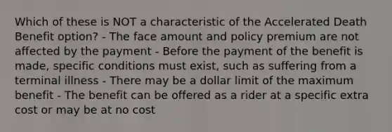 Which of these is NOT a characteristic of the Accelerated Death Benefit option? - The face amount and policy premium are not affected by the payment - Before the payment of the benefit is made, specific conditions must exist, such as suffering from a terminal illness - There may be a dollar limit of the maximum benefit - The benefit can be offered as a rider at a specific extra cost or may be at no cost