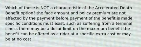 Which of these is NOT a characteristic of the Accelerated Death Benefit option? the face amount and policy premium are not affected by the payment before payment of the benefit is made, specific conditions must exist, such as suffering from a terminal illness there may be a dollar limit on the maximum benefit the benefit can be offered as a rider at a specific extra cost or may be at no cost