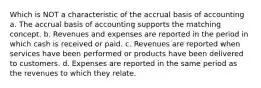 Which is NOT a characteristic of the accrual basis of accounting a. The accrual basis of accounting supports the matching concept. b. Revenues and expenses are reported in the period in which cash is received or paid. c. Revenues are reported when services have been performed or products have been delivered to customers. d. Expenses are reported in the same period as the revenues to which they relate.