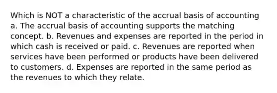 Which is NOT a characteristic of the accrual basis of accounting a. The accrual basis of accounting supports the matching concept. b. Revenues and expenses are reported in the period in which cash is received or paid. c. Revenues are reported when services have been performed or products have been delivered to customers. d. Expenses are reported in the same period as the revenues to which they relate.