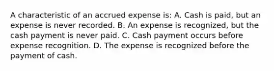 A characteristic of an accrued expense is: A. Cash is paid, but an expense is never recorded. B. An expense is recognized, but the cash payment is never paid. C. Cash payment occurs before expense recognition. D. The expense is recognized before the payment of cash.