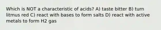 Which is NOT a characteristic of acids? A) taste bitter B) turn litmus red C) react with bases to form salts D) react with active metals to form H2 gas