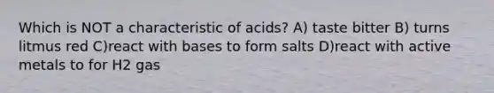 Which is NOT a characteristic of acids? A) taste bitter B) turns litmus red C)react with bases to form salts D)react with active metals to for H2 gas