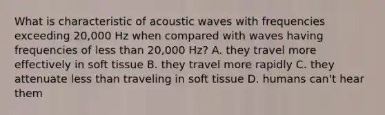 What is characteristic of acoustic waves with frequencies exceeding 20,000 Hz when compared with waves having frequencies of <a href='https://www.questionai.com/knowledge/k7BtlYpAMX-less-than' class='anchor-knowledge'>less than</a> 20,000 Hz? A. they travel more effectively in soft tissue B. they travel more rapidly C. they attenuate less than traveling in soft tissue D. humans can't hear them