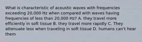 What is characteristic of acoustic waves with frequencies exceeding 20,000 Hz when compared with waves having frequencies of less than 20,000 Hz? A. they travel more efficiently in soft tissue B. they travel more rapidly C. They attenuate less when traveling in soft tissue D. humans can't hear them