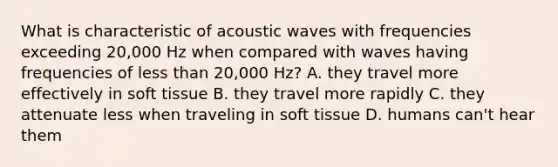 What is characteristic of acoustic waves with frequencies exceeding 20,000 Hz when compared with waves having frequencies of less than 20,000 Hz? A. they travel more effectively in soft tissue B. they travel more rapidly C. they attenuate less when traveling in soft tissue D. humans can't hear them