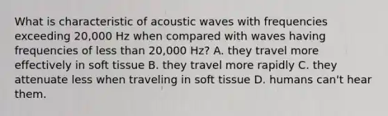 What is characteristic of acoustic waves with frequencies exceeding 20,000 Hz when compared with waves having frequencies of less than 20,000 Hz? A. they travel more effectively in soft tissue B. they travel more rapidly C. they attenuate less when traveling in soft tissue D. humans can't hear them.