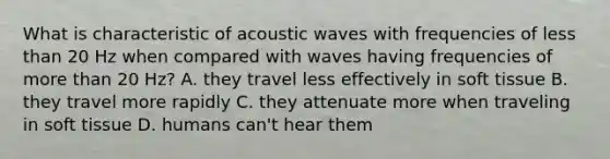 What is characteristic of acoustic waves with frequencies of less than 20 Hz when compared with waves having frequencies of more than 20 Hz? A. they travel less effectively in soft tissue B. they travel more rapidly C. they attenuate more when traveling in soft tissue D. humans can't hear them