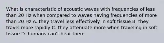 What is characteristic of acoustic waves with frequencies of less than 20 Hz when compared to waves having frequencies of more than 20 Hz A. they travel less effectively in soft tissue B. they travel more rapidly C. they attenuate more when traveling in soft tissue D. humans can't hear them