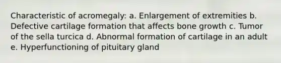 Characteristic of acromegaly: a. Enlargement of extremities b. Defective cartilage formation that affects bone growth c. Tumor of the sella turcica d. Abnormal formation of cartilage in an adult e. Hyperfunctioning of pituitary gland