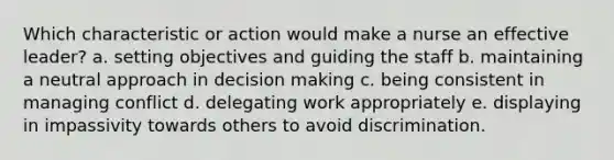 Which characteristic or action would make a nurse an effective leader? a. setting objectives and guiding the staff b. maintaining a neutral approach in decision making c. being consistent in managing conflict d. delegating work appropriately e. displaying in impassivity towards others to avoid discrimination.