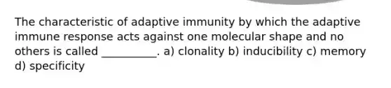 The characteristic of adaptive immunity by which the adaptive immune response acts against one molecular shape and no others is called __________. a) clonality b) inducibility c) memory d) specificity