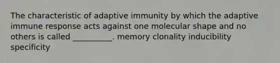 The characteristic of adaptive immunity by which the adaptive immune response acts against one molecular shape and no others is called __________. memory clonality inducibility specificity