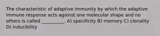 The characteristic of adaptive immunity by which the adaptive immune response acts against one molecular shape and no others is called __________. A) specificity B) memory C) clonality D) inducibility