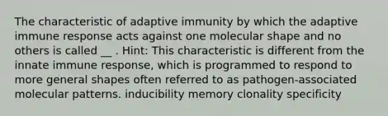 The characteristic of adaptive immunity by which the adaptive immune response acts against one molecular shape and no others is called __ . Hint: This characteristic is different from the innate immune response, which is programmed to respond to more general shapes often referred to as pathogen-associated molecular patterns. inducibility memory clonality specificity