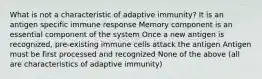 What is not a characteristic of adaptive immunity? It is an antigen specific immune response Memory component is an essential component of the system Once a new antigen is recognized, pre-existing immune cells attack the antigen Antigen must be first processed and recognized None of the above (all are characteristics of adaptive immunity)