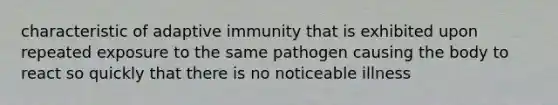 characteristic of adaptive immunity that is exhibited upon repeated exposure to the same pathogen causing the body to react so quickly that there is no noticeable illness