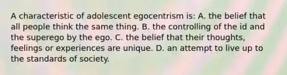 A characteristic of adolescent egocentrism is: A. the belief that all people think the same thing. B. the controlling of the id and the superego by the ego. C. the belief that their thoughts, feelings or experiences are unique. D. an attempt to live up to the standards of society.