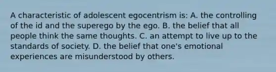 A characteristic of adolescent egocentrism is: A. the controlling of the id and the superego by the ego. B. the belief that all people think the same thoughts. C. an attempt to live up to the standards of society. D. the belief that one's emotional experiences are misunderstood by others.