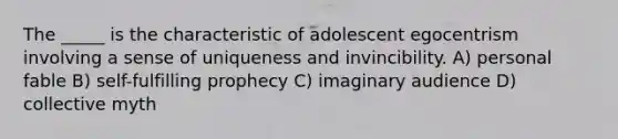 The _____ is the characteristic of adolescent egocentrism involving a sense of uniqueness and invincibility. A) personal fable B) self-fulfilling prophecy C) imaginary audience D) collective myth