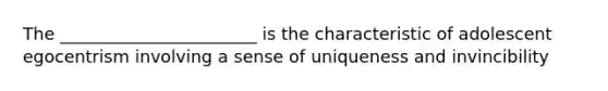 The _______________________ is the characteristic of adolescent egocentrism involving a sense of uniqueness and invincibility