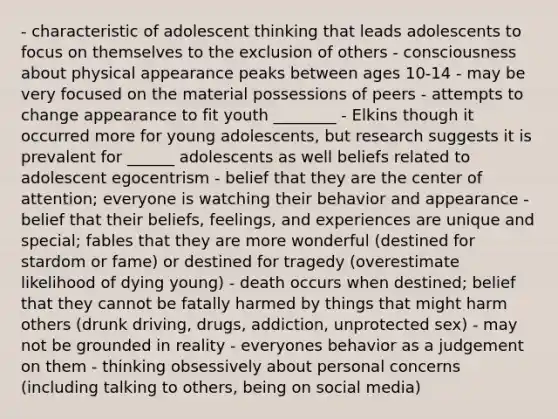 - characteristic of adolescent thinking that leads adolescents to focus on themselves to the exclusion of others - consciousness about physical appearance peaks between ages 10-14 - may be very focused on the material possessions of peers - attempts to change appearance to fit youth ________ - Elkins though it occurred more for young adolescents, but research suggests it is prevalent for ______ adolescents as well beliefs related to adolescent egocentrism - belief that they are the center of attention; everyone is watching their behavior and appearance - belief that their beliefs, feelings, and experiences are unique and special; fables that they are more wonderful (destined for stardom or fame) or destined for tragedy (overestimate likelihood of dying young) - death occurs when destined; belief that they cannot be fatally harmed by things that might harm others (drunk driving, drugs, addiction, unprotected sex) - may not be grounded in reality - everyones behavior as a judgement on them - thinking obsessively about personal concerns (including talking to others, being on social media)