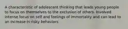 A characteristic of adolescent thinking that leads young people to focus on themselves to the exclusion of others. Involved intense focus on self and feelings of immortality and can lead to an increase in risky behaviors