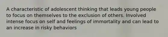 A characteristic of adolescent thinking that leads young people to focus on themselves to the exclusion of others. Involved intense focus on self and feelings of immortality and can lead to an increase in risky behaviors