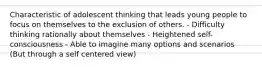 Characteristic of adolescent thinking that leads young people to focus on themselves to the exclusion of others. - Difficulty thinking rationally about themselves - Heightened self-consciousness - Able to imagine many options and scenarios (But through a self centered view)
