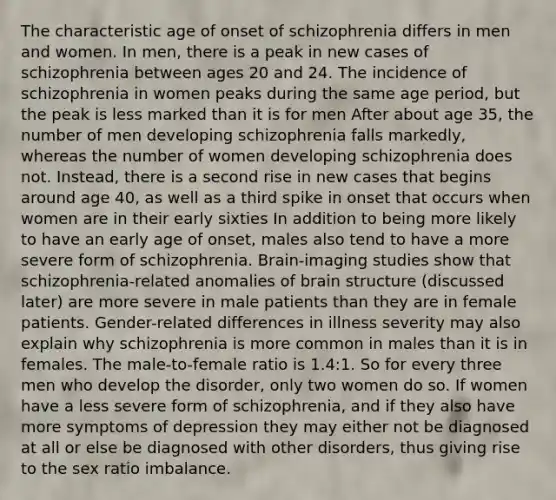 The characteristic age of onset of schizophrenia differs in men and women. In men, there is a peak in new cases of schizophrenia between ages 20 and 24. The incidence of schizophrenia in women peaks during the same age period, but the peak is less marked than it is for men After about age 35, the number of men developing schizophrenia falls markedly, whereas the number of women developing schizophrenia does not. Instead, there is a second rise in new cases that begins around age 40, as well as a third spike in onset that occurs when women are in their early sixties In addition to being more likely to have an early age of onset, males also tend to have a more severe form of schizophrenia. Brain-imaging studies show that schizophrenia-related anomalies of brain structure (discussed later) are more severe in male patients than they are in female patients. Gender-related differences in illness severity may also explain why schizophrenia is more common in males than it is in females. The male-to-female ratio is 1.4:1. So for every three men who develop the disorder, only two women do so. If women have a less severe form of schizophrenia, and if they also have more symptoms of depression they may either not be diagnosed at all or else be diagnosed with other disorders, thus giving rise to the sex ratio imbalance.