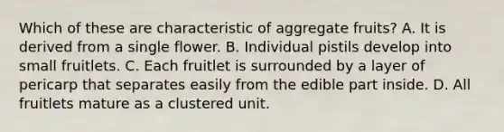 Which of these are characteristic of aggregate fruits? A. It is derived from a single flower. B. Individual pistils develop into small fruitlets. C. Each fruitlet is surrounded by a layer of pericarp that separates easily from the edible part inside. D. All fruitlets mature as a clustered unit.