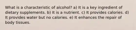 What is a characteristic of alcohol?​ a) It is a key ingredient of dietary supplements. b) It is a nutrient. c) It provides calories. d) It provides water but no calories. e) It enhances the repair of body tissues.